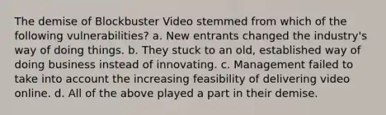 The demise of Blockbuster Video stemmed from which of the following vulnerabilities? a. New entrants changed the industry's way of doing things. b. They stuck to an old, established way of doing business instead of innovating. c. Management failed to take into account the increasing feasibility of delivering video online. d. All of the above played a part in their demise.