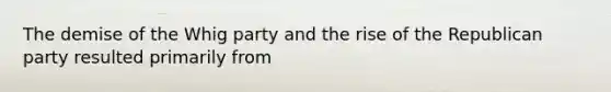 The demise of the Whig party and the rise of the Republican party resulted primarily from