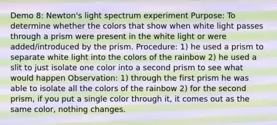 Demo 8: Newton's light spectrum experiment Purpose: To determine whether the colors that show when white light passes through a prism were present in the white light or were added/introduced by the prism. Procedure: 1) he used a prism to separate white light into the colors of the rainbow 2) he used a slit to just isolate one color into a second prism to see what would happen Observation: 1) through the first prism he was able to isolate all the colors of the rainbow 2) for the second prism, if you put a single color through it, it comes out as the same color, nothing changes.