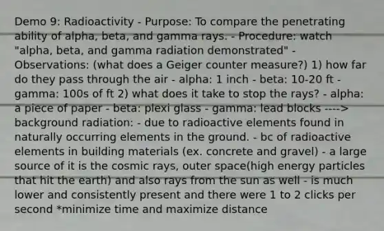 Demo 9: Radioactivity - Purpose: To compare the penetrating ability of alpha, beta, and gamma rays. - Procedure: watch "alpha, beta, and gamma radiation demonstrated" - Observations: (what does a Geiger counter measure?) 1) how far do they pass through the air - alpha: 1 inch - beta: 10-20 ft - gamma: 100s of ft 2) what does it take to stop the rays? - alpha: a piece of paper - beta: plexi glass - gamma: lead blocks ----> background radiation: - due to radioactive elements found in naturally occurring elements in the ground. - bc of radioactive elements in building materials (ex. concrete and gravel) - a large source of it is the cosmic rays, outer space(high energy particles that hit the earth) and also rays from the sun as well - is much lower and consistently present and there were 1 to 2 clicks per second *minimize time and maximize distance