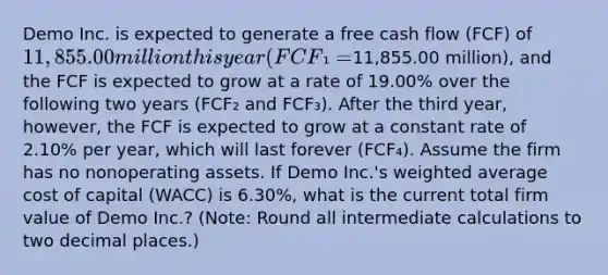 Demo Inc. is expected to generate a free cash flow (FCF) of 11,855.00 million this year (FCF₁ =11,855.00 million), and the FCF is expected to grow at a rate of 19.00% over the following two years (FCF₂ and FCF₃). After the third year, however, the FCF is expected to grow at a constant rate of 2.10% per year, which will last forever (FCF₄). Assume the firm has no nonoperating assets. If Demo Inc.'s weighted average cost of capital (WACC) is 6.30%, what is the current total firm value of Demo Inc.? (Note: Round all intermediate calculations to two decimal places.)