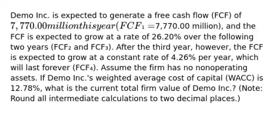 Demo Inc. is expected to generate a free cash flow (FCF) of 7,770.00 million this year (FCF₁ =7,770.00 million), and the FCF is expected to grow at a rate of 26.20% over the following two years (FCF₂ and FCF₃). After the third year, however, the FCF is expected to grow at a constant rate of 4.26% per year, which will last forever (FCF₄). Assume the firm has no nonoperating assets. If Demo Inc.'s <a href='https://www.questionai.com/knowledge/koL1NUNNcJ-weighted-average' class='anchor-knowledge'>weighted average</a> cost of capital (WACC) is 12.78%, what is the current total firm value of Demo Inc.? (Note: Round all intermediate calculations to two decimal places.)