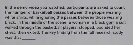 In the demo video you watched, participants are asked to count the number of basketball passes between the people wearing white shirts, while ignoring the passes between those wearing black. In the middle of the scene, a woman in a black gorilla suit walked through the basketball players, stopped, pounded her chest, then exited. The key finding from the full research study was that _______