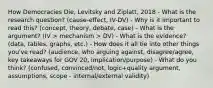 How Democracies Die, Levitsky and Ziplatt, 2018 - What is the research question? (cause-effect, IV-DV) - Why is it important to read this? (concept, theory, debate, case) - What is the argument? (IV > mechanism > DV) - What is the evidence? (data, tables, graphs, etc.) - How does it all tie into other things you've read? (audience, who arguing against, disagree/agree, key takeaways for GOV 20, implication/purpose) - What do you think? (confused, convinced/not, logic+quality argument, assumptions, scope - internal/external validity)