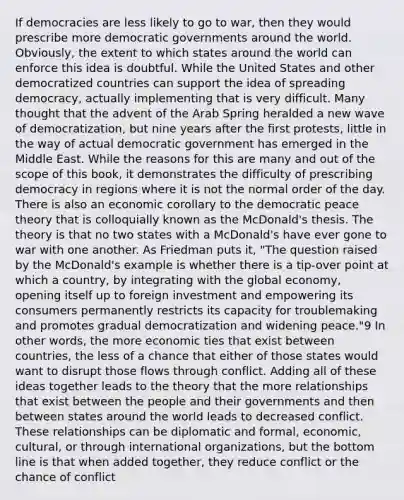 If democracies are less likely to go to war, then they would prescribe more democratic governments around the world. Obviously, the extent to which states around the world can enforce this idea is doubtful. While the United States and other democratized countries can support the idea of spreading democracy, actually implementing that is very difficult. Many thought that the advent of the Arab Spring heralded a new wave of democratization, but nine years after the first protests, little in the way of actual democratic government has emerged in the Middle East. While the reasons for this are many and out of the scope of this book, it demonstrates the difficulty of prescribing democracy in regions where it is not the normal order of the day. There is also an economic corollary to the democratic peace theory that is colloquially known as the McDonald's thesis. The theory is that no two states with a McDonald's have ever gone to war with one another. As Friedman puts it, "The question raised by the McDonald's example is whether there is a tip-over point at which a country, by integrating with the global economy, opening itself up to foreign investment and empowering its consumers permanently restricts its capacity for troublemaking and promotes gradual democratization and widening peace."9 In other words, the more economic ties that exist between countries, the less of a chance that either of those states would want to disrupt those flows through conflict. Adding all of these ideas together leads to the theory that the more relationships that exist between the people and their governments and then between states around the world leads to decreased conflict. These relationships can be diplomatic and formal, economic, cultural, or through international organizations, but the bottom line is that when added together, they reduce conflict or the chance of conflict