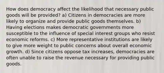 How does democracy affect the likelihood that necessary <a href='https://www.questionai.com/knowledge/k5nG9d2a96-public-goods' class='anchor-knowledge'>public goods</a> will be provided? a) Citizens in democracies are more likely to organize and provide public goods themselves. b) Having elections makes democratic governments more susceptible to the influence of special <a href='https://www.questionai.com/knowledge/kiXYXLKJmH-interest-groups' class='anchor-knowledge'>interest groups</a> who resist economic reforms. c) More representative institutions are likely to give more weight to public concerns about overall <a href='https://www.questionai.com/knowledge/koAwaBHejo-economic-growth' class='anchor-knowledge'>economic growth</a>. d) Since citizens oppose tax increases, democracies are often unable to raise the revenue necessary for providing public goods.