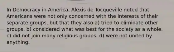 In Democracy in America, Alexis de Tocqueville noted that Americans were not only concerned with the interests of their separate groups, but that they also a) tried to eliminate other groups. b) considered what was best for the society as a whole. c) did not join many religious groups. d) were not united by anything.