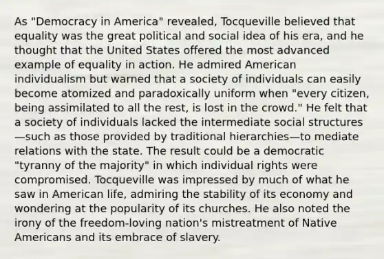 As "Democracy in America" revealed, Tocqueville believed that equality was the great political and social idea of his era, and he thought that the United States offered the most advanced example of equality in action. He admired American individualism but warned that a society of individuals can easily become atomized and paradoxically uniform when "every citizen, being assimilated to all the rest, is lost in the crowd." He felt that a society of individuals lacked the intermediate social structures—such as those provided by traditional hierarchies—to mediate relations with the state. The result could be a democratic "tyranny of the majority" in which individual rights were compromised. Tocqueville was impressed by much of what he saw in American life, admiring the stability of its economy and wondering at the popularity of its churches. He also noted the irony of the freedom-loving nation's mistreatment of Native Americans and its embrace of slavery.