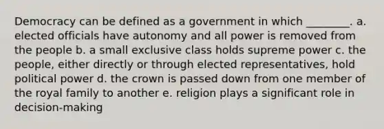 Democracy can be defined as a government in which ________. a. elected officials have autonomy and all power is removed from the people b. a small exclusive class holds supreme power c. the people, either directly or through elected representatives, hold political power d. the crown is passed down from one member of the royal family to another e. religion plays a significant role in decision-making