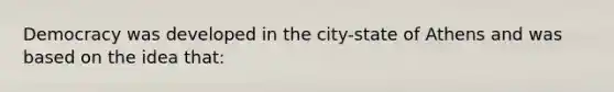 Democracy was developed in the city-state of Athens and was based on the idea that: