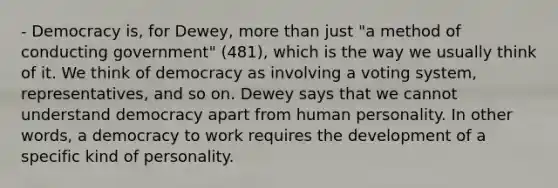 - Democracy is, for Dewey, more than just "a method of conducting government" (481), which is the way we usually think of it. We think of democracy as involving a voting system, representatives, and so on. Dewey says that we cannot understand democracy apart from human personality. In other words, a democracy to work requires the development of a specific kind of personality.