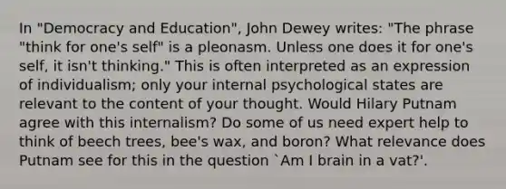 In "Democracy and Education", John Dewey writes: "The phrase "think for one's self" is a pleonasm. Unless one does it for one's self, it isn't thinking." This is often interpreted as an expression of individualism; only your internal psychological states are relevant to the content of your thought. Would Hilary Putnam agree with this internalism? Do some of us need expert help to think of beech trees, bee's wax, and boron? What relevance does Putnam see for this in the question `Am I brain in a vat?'.