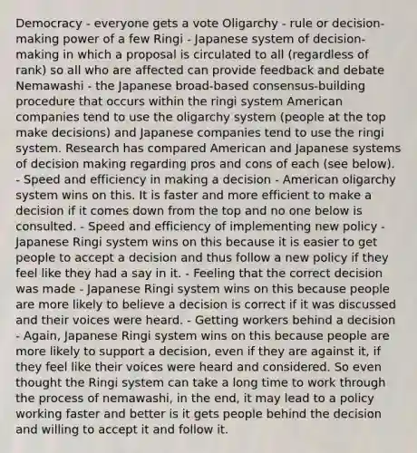 Democracy - everyone gets a vote Oligarchy - rule or decision-making power of a few Ringi - Japanese system of decision-making in which a proposal is circulated to all (regardless of rank) so all who are affected can provide feedback and debate Nemawashi - the Japanese broad-based consensus-building procedure that occurs within the ringi system American companies tend to use the oligarchy system (people at the top make decisions) and Japanese companies tend to use the ringi system. Research has compared American and Japanese systems of decision making regarding pros and cons of each (see below). - Speed and efficiency in making a decision - American oligarchy system wins on this. It is faster and more efficient to make a decision if it comes down from the top and no one below is consulted. - Speed and efficiency of implementing new policy - Japanese Ringi system wins on this because it is easier to get people to accept a decision and thus follow a new policy if they feel like they had a say in it. - Feeling that the correct decision was made - Japanese Ringi system wins on this because people are more likely to believe a decision is correct if it was discussed and their voices were heard. - Getting workers behind a decision - Again, Japanese Ringi system wins on this because people are more likely to support a decision, even if they are against it, if they feel like their voices were heard and considered. So even thought the Ringi system can take a long time to work through the process of nemawashi, in the end, it may lead to a policy working faster and better is it gets people behind the decision and willing to accept it and follow it.