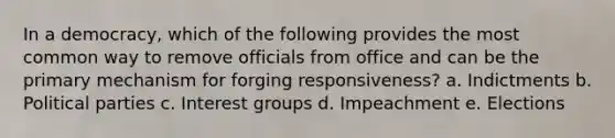 In a democracy, which of the following provides the most common way to remove officials from office and can be the primary mechanism for forging responsiveness? a. Indictments b. Political parties c. Interest groups d. Impeachment e. Elections