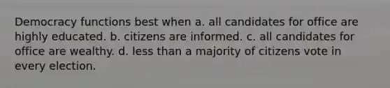 Democracy functions best when a. all candidates for office are highly educated. b. citizens are informed. c. all candidates for office are wealthy. d. less than a majority of citizens vote in every election.