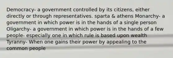 Democracy- a government controlled by its citizens, either directly or through representatives. sparta & athens Monarchy- a government in which power is in the hands of a single person Oligarchy- a government in which power is in the hands of a few people- especially one in which rule is based upon wealth Tyranny- When one gains their power by appealing to the common people