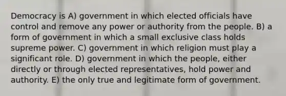 Democracy is A) government in which elected officials have control and remove any power or authority from the people. B) a form of government in which a small exclusive class holds supreme power. C) government in which religion must play a significant role. D) government in which the people, either directly or through elected representatives, hold power and authority. E) the only true and legitimate form of government.