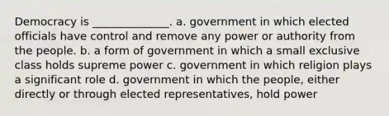 Democracy is ______________. a. government in which elected officials have control and remove any power or authority from the people. b. a form of government in which a small exclusive class holds supreme power c. government in which religion plays a significant role d. government in which the people, either directly or through elected representatives, hold power