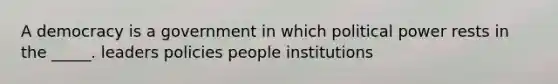 A democracy is a government in which political power rests in the _____. leaders policies people institutions