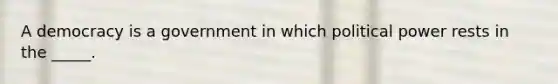 A democracy is a government in which political power rests in the _____.