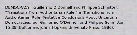 DEMOCRACY - Guillermo O'Donnell and Philippe Schmitter, "Transitions From Authoritarian Rule," in Transitions from Authoritarian Rule: Tentative Conclusions About Uncertain Democracies, ed. Guillermo O'Donnell and Philippe Schmitter, 15-36 (Baltiomre, Johns Hopkins University Press, 1986).