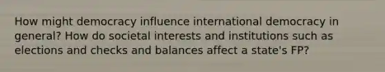 How might democracy influence international democracy in general? How do societal interests and institutions such as elections and checks and balances affect a state's FP?