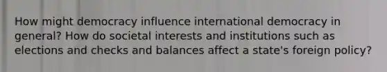 How might democracy influence international democracy in general? How do societal interests and institutions such as elections and checks and balances affect a state's foreign policy?