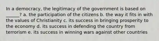 In a democracy, the legitimacy of the government is based on ______? a. the participation of the citizens b. the way it fits in with the values of Christianity c. its success in bringing prosperity to the economy d. its success in defending the country from terrorism e. its success in winning wars against other countries