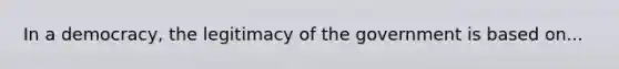 In a democracy, the legitimacy of the government is based on...