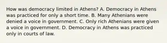 How was democracy limited in Athens? A. Democracy in Athens was practiced for only a short time. B. Many Athenians were denied a voice in government. C. Only rich Athenians were given a voice in government. D. Democracy in Athens was practiced only in courts of law.