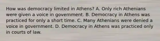 How was democracy limited in Athens? A. Only rich Athenians were given a voice in government. B. Democracy in Athens was practiced for only a short time. C. Many Athenians were denied a voice in government. D. Democracy in Athens was practiced only in courts of law.