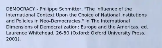 DEMOCRACY - Philippe Schmitter, "The Influence of the International Context Upon the Choice of National Institutions and Policies in Neo-Democracies," in The International Dimensions of Democratization: Europe and the Americas, ed. Laurence Whitehead, 26-50 (Oxford: Oxford University Press, 2001).