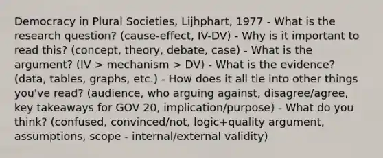 Democracy in Plural Societies, Lijhphart, 1977 - What is the research question? (cause-effect, IV-DV) - Why is it important to read this? (concept, theory, debate, case) - What is the argument? (IV > mechanism > DV) - What is the evidence? (data, tables, graphs, etc.) - How does it all tie into other things you've read? (audience, who arguing against, disagree/agree, key takeaways for GOV 20, implication/purpose) - What do you think? (confused, convinced/not, logic+quality argument, assumptions, scope - internal/external validity)