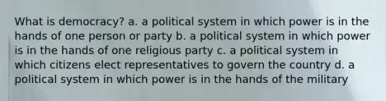 What is democracy? a. a political system in which power is in the hands of one person or party b. a political system in which power is in the hands of one religious party c. a political system in which citizens elect representatives to govern the country d. a political system in which power is in the hands of the military