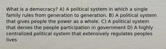 What is a democracy? A) A political system in which a single family rules from generation to generation. B) A political system that gives people the power as a whole. C) A political system that denies the people participation in government D) A highly centralized political system that extensively regulates peoples lives