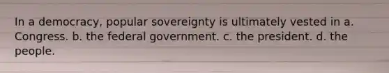 In a democracy, popular sovereignty is ultimately vested in a. Congress. b. the federal government. c. the president. d. the people.