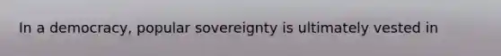 In a democracy, popular sovereignty is ultimately vested in