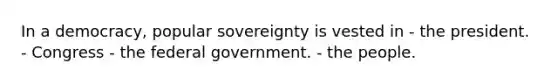 In a democracy, popular sovereignty is vested in - the president. - Congress - the federal government. - the people.