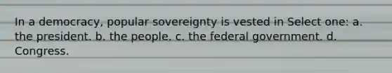 In a democracy, popular sovereignty is vested in Select one: a. the president. b. the people. c. the federal government. d. Congress.