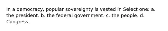 In a democracy, popular sovereignty is vested in Select one: a. the president. b. the federal government. c. the people. d. Congress.