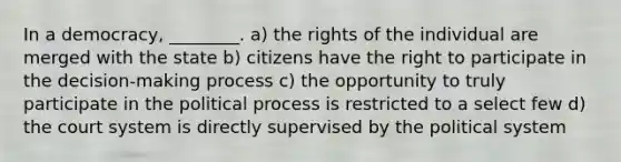 In a democracy, ________. a) the rights of the individual are merged with the state b) citizens have the right to participate in the decision-making process c) the opportunity to truly participate in the political process is restricted to a select few d) the court system is directly supervised by the political system