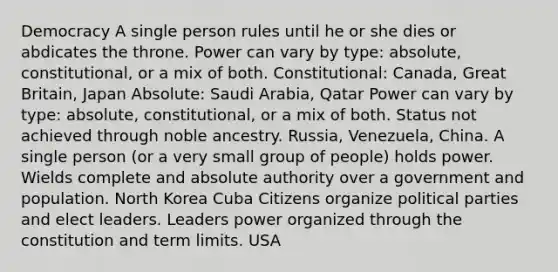 Democracy A single person rules until he or she dies or abdicates the throne. Power can vary by type: absolute, constitutional, or a mix of both. Constitutional: Canada, Great Britain, Japan Absolute: Saudi Arabia, Qatar Power can vary by type: absolute, constitutional, or a mix of both. Status not achieved through noble ancestry. Russia, Venezuela, China. A single person (or a very small group of people) holds power. Wields complete and absolute authority over a government and population. North Korea Cuba Citizens organize political parties and elect leaders. Leaders power organized through the constitution and term limits. USA