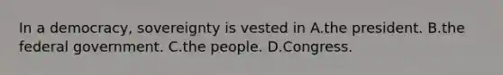 In a democracy, sovereignty is vested in A.the president. B.the federal government. C.the people. D.Congress.