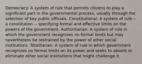 Democracy: A system of rule that permits citizens to play a significant part in the governmental process, usually through the selection of key public officials. Constitutional: A system of rule -- a constitution -- specifying formal and effective limits on the powers of the government. Authoritarian: A system of rule in which the government recognizes no formal limits but may nevertheless be restrained by the power of other social institutions. Totalitarian: A system of rule in which government recognizes no formal limits on its power and seeks to absorb or eliminate other social institutions that might challenge it.