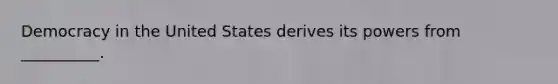 Democracy in the United States derives its powers from __________.