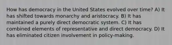 How has democracy in the United States evolved over time? A) It has shifted towards monarchy and aristocracy. B) It has maintained a purely direct democratic system. C) It has combined elements of representative and direct democracy. D) It has eliminated citizen involvement in policy-making.