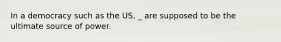 In a democracy such as the US, _ are supposed to be the ultimate source of power.