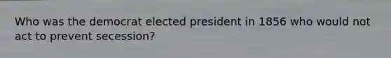 Who was the democrat elected president in 1856 who would not act to prevent secession?