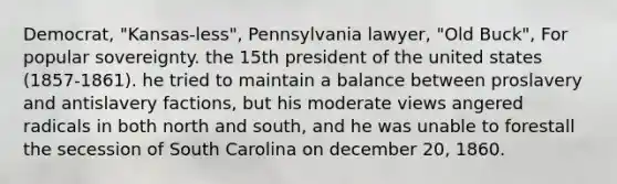 Democrat, "Kansas-less", Pennsylvania lawyer, "Old Buck", For popular sovereignty. the 15th president of the united states (1857-1861). he tried to maintain a balance between proslavery and antislavery factions, but his moderate views angered radicals in both north and south, and he was unable to forestall the secession of South Carolina on december 20, 1860.