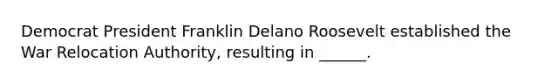 Democrat President Franklin Delano Roosevelt established the War Relocation Authority, resulting in ______.